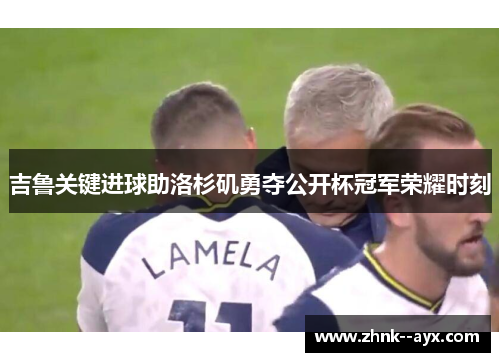 吉鲁关键进球助洛杉矶勇夺公开杯冠军荣耀时刻