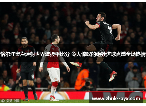 恰尔汗奥卢远射世界波扳平比分 令人惊叹的绝妙进球点燃全场热情